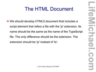 © 2015 Haim Michael 20150807
The HTML Document
 We should develop HTML5 document that includes a
script element that refers a file with the 'js' extension. Its
name should be the same as the name of the TypeScript
file. The only difference should be the extension. The
extension should be 'js' instead of 'ts'.
LifeMichael.com
 
