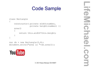 © 2015 Haim Michael 20150807
Code Sample
class Rectangle
{
constructor( private width:number,
private height:number) {}
area()
{
return this.width*this.height;
}
}
var ob = new Rectangle(3,4);
document.write("area is "+ob.area());
LifeMichael.com
 