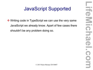© 2015 Haim Michael 20150807
JavaScript Supported
 Writing code in TypeScript we can use the very same
JavaScript we already know. Apart of few cases there
shouldn't be any problem doing so.
LifeMichael.com
 