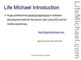 © 2015 Haim Michael 20150807
Life Michael Introduction
 Huge professional practical experience in software
development both for the server side (Java EE) and for
mobile telephones.
http://blog.lifemichael.com
Mainly During The Years 2001-2007
LifeMichael.com
 
