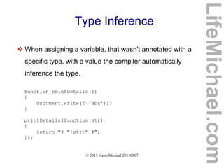 © 2015 Haim Michael 20150807
Type Inference
 When assigning a variable, that wasn't annotated with a
specific type, with a value the compiler automatically
inference the type.
function printDetails(f)
{
document.write(f('abc'));
}
printDetails(function(str)
{
return "# "+str+" #";
});
LifeMichael.com
 