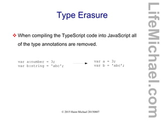 © 2015 Haim Michael 20150807
Type Erasure
 When compiling the TypeScript code into JavaScript all
of the type annotations are removed.
var a:number = 3;
var b:string = 'abc';
var a = 3;
var b = 'abc';
LifeMichael.com
 