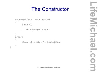 © 2015 Haim Michael 20150807
The Constructor
setHeight(num:number):void
{
if(num>0)
{
this.height = num;
}
}
area()
{
return this.width*this.height;
}
}
LifeMichael.com
 
