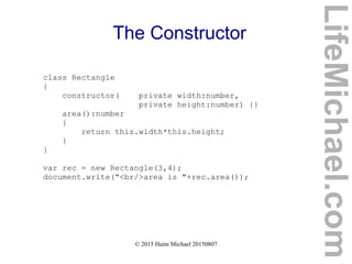 © 2015 Haim Michael 20150807
The Constructor
class Rectangle
{
constructor( private width:number,
private height:number) {}
area():number
{
return this.width*this.height;
}
}
var rec = new Rectangle(3,4);
document.write("<br/>area is "+rec.area());
LifeMichael.com
 