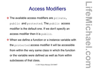 © 2015 Haim Michael 20150807
Access Modifiers
 The available access modifiers are private,
public and protected. The public access
modifier is the default one. If we don't specify an
access modifier then it is public.
 When we define a function or a instance variable with
the protected access modifier it will be accessible
from within the very same class in which the function
or the variable were defined as well as from within
subclasses of that class.
LifeMichael.com
 