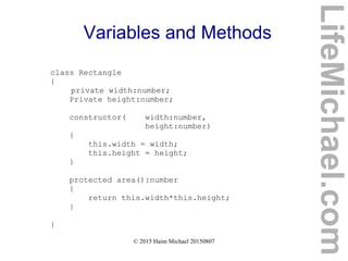 © 2015 Haim Michael 20150807
Variables and Methods
class Rectangle
{
private width:number;
Private height:number;
constructor( width:number,
height:number)
{
this.width = width;
this.height = height;
}
protected area():number
{
return this.width*this.height;
}
}
LifeMichael.com
 