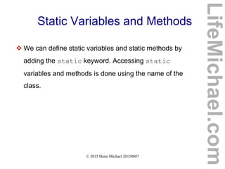 © 2015 Haim Michael 20150807
Static Variables and Methods
 We can define static variables and static methods by
adding the static keyword. Accessing static
variables and methods is done using the name of the
class.
LifeMichael.com
 