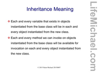 © 2015 Haim Michael 20150807
Inheritance Meaning
 Each and every variable that exists in objects
instantiated from the base class will be in each and
every object instantiated from the new class.
 Each and every method we can invoke on objects
instantiated from the base class will be available for
invocation on each and every object instantiated from
the new class.
LifeMichael.com
 