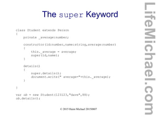 © 2015 Haim Michael 20150807
The super Keyword
class Student extends Person
{
private _average:number;
constructor(id:number,name:string,average:number)
{
this._average = average;
super(id,name);
}
details()
{
super.details();
document.write(" average="+this._average);
}
}
var ob = new Student(123123,"dave",88);
ob.details();
LifeMichael.com
 