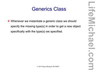 © 2015 Haim Michael 20150807
Generics Class
 Whenever we instantiate a generic class we should
specify the missing type(s) in order to get a new object
specifically with the type(s) we specified.
LifeMichael.com
 