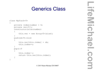 © 2015 Haim Michael 20150807
Generics Class
class MyStack<T>
{
private index:number = 0;
private vec:T[];
constructor(size:number)
{
this.vec = new Array<T>(size);
}
push(ob:T):void
{
this.vec[this.index] = ob;
this.index++;
}
pop():T
{
this.index--;
return this.vec[this.index];
}
}
LifeMichael.com
 