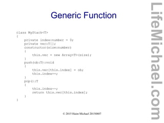 © 2015 Haim Michael 20150807
Generic Function
class MyStack<T>
{
private index:number = 0;
private vec:T[];
constructor(size:number)
{
this.vec = new Array<T>(size);
}
push(ob:T):void
{
this.vec[this.index] = ob;
this.index++;
}
pop():T
{
this.index--;
return this.vec[this.index];
}
}
LifeMichael.com
 