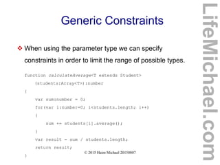 © 2015 Haim Michael 20150807
Generic Constraints
 When using the parameter type we can specify
constraints in order to limit the range of possible types.
function calculateAverage<T extends Student>
(students:Array<T>):number
{
var sum:number = 0;
for(var i:number=0; i<students.length; i++)
{
sum += students[i].average();
}
var result = sum / students.length;
return result;
}
LifeMichael.com
 