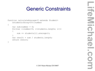 © 2015 Haim Michael 20150807
Generic Constraints
function calculateAverage<T extends Student>
(students:Array<T>):number
{
var sum:number = 0;
for(var i:number=0; i<students.length; i++)
{
sum += students[i].average();
}
var result = sum / students.length;
return result;
}
LifeMichael.com
 