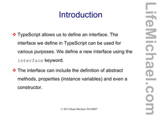 © 2015 Haim Michael 20150807
Introduction
 TypeScript allows us to define an interface. The
interface we define in TypeScript can be used for
various purposes. We define a new interface using the
interface keyword.
 The interface can include the definition of abstract
methods, properties (instance variables) and even a
constructor.
LifeMichael.com
 