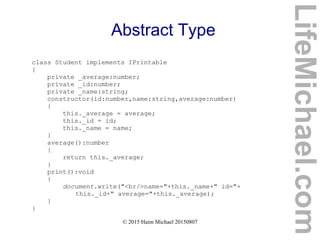 © 2015 Haim Michael 20150807
Abstract Type
class Student implements IPrintable
{
private _average:number;
private _id:number;
private _name:string;
constructor(id:number,name:string,average:number)
{
this._average = average;
this._id = id;
this._name = name;
}
average():number
{
return this._average;
}
print():void
{
document.write("<br/>name="+this._name+" id="+
this._id+" average="+this._average);
}
}
LifeMichael.com
 