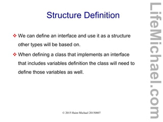 © 2015 Haim Michael 20150807
Structure Definition
 We can define an interface and use it as a structure
other types will be based on.
 When defining a class that implements an interface
that includes variables definition the class will need to
define those variables as well.
LifeMichael.com
 
