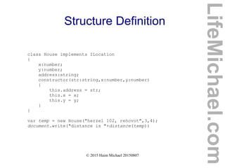 © 2015 Haim Michael 20150807
Structure Definition
class House implements ILocation
{
x:number;
y:number;
address:string;
constructor(str:string,x:number,y:number)
{
this.address = str;
this.x = x;
this.y = y;
}
}
var temp = new House("herzel 102, rehovot",3,4);
document.write("distance is "+distance(temp))
LifeMichael.com
 