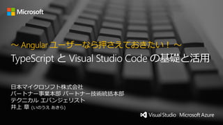 日本マイクロソフト株式会社
パートナー事業本部 パートナー技術統括本部
テクニカル エバンジェリスト
井上 章 (いのうえ あきら)
～ Angular ユーザーなら押さえておきたい！ ～
TypeScript と Visual Studio Code の基礎と活用
 