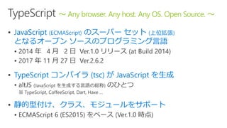  JavaScript (ECMAScript) のスーパー セット (上位拡張)
となるオープン ソースのプログラミング言語
 0 0

 TypeScript コンパイラ (tsc) が JavaScript を生成

 静的型付け、クラス、モジュールをサポート

～ Any browser. Any host. Any OS. Open Source. ～
 