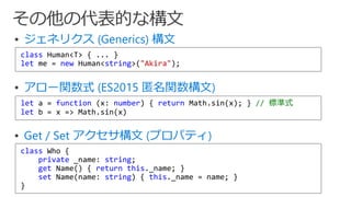  ジェネリクス (Generics) 構文
 アロー関数式 (ES2015 匿名関数構文)
 Get / Set アクセサ構文 (プロパティ)
class Human<T> { ... }
let me = new Human<string>("Akira");
let a = function (x: number) { return Math.sin(x); } // 標準式
let b = x => Math.sin(x)
class Who {
private _name: string;
get Name() { return this._name; }
set Name(name: string) { this._name = name; }
}
 