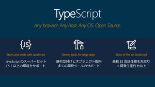 TypeScript
Any browser. Any host. Any OS. Open Source.
JavaScript のスーパーセット
ES 3 以上の環境をサポート
静的型付けとオブジェクト指向
多くの開発ツールのサポート
最新 ES 言語仕様を先取り
JS 開発生産性を向上
 
