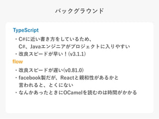 バックグラウンド
TypeScript
ﬂow
・C#に近い書き方をしているため、
 C#、Javaエンジニアがプロジェクトに入りやすい
・改良スピードが早い！(v3.1.1)
・改良スピードが遅い(v0.81.0)
・facebook製だが、Reactと親和性があるかと
 言われると、とくにない
・なんかあったときにOCamelを読むのは時間がかかる
 