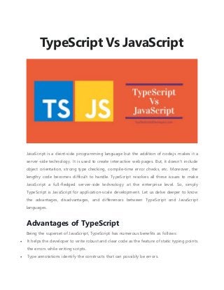 TypeScript Vs JavaScript
JavaScript is a client-side programming language but the addition of node.js makes it a
server-side technology. It is used to create interactive web pages. But, it doesn’t include
object orientation, strong type checking, compile-time error checks, etc. Moreover, the
lengthy code becomes difficult to handle. TypeScript resolves all these issues to make
JavaScript a full-fledged server-side technology at the enterprise level. So, simply
TypeScript is JavaScript for application-scale development. Let us delve deeper to know
the advantages, disadvantages, and differences between TypeScript and JavaScript
languages.
Advantages of TypeScript
Being the superset of JavaScript, TypeScript has numerous benefits as follows:
 It helps the developer to write robust and clear code as the feature of static typing points
the errors while writing scripts.
 Type annotations identify the constructs that can possibly be errors.
 