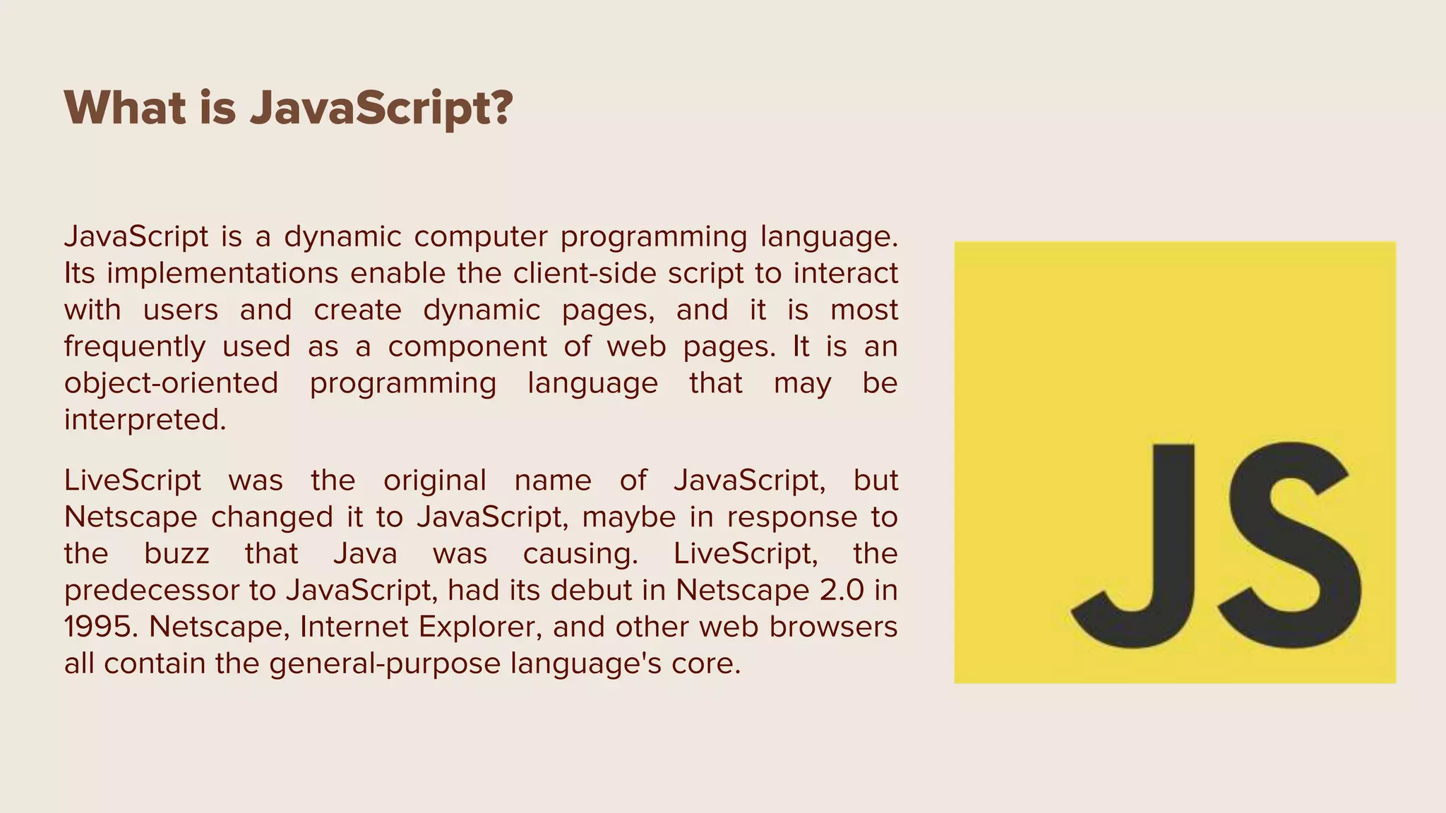 What is JavaScript?
JavaScript is a dynamic computer programming language.
Its implementations enable the client-side script to interact
with users and create dynamic pages, and it is most
frequently used as a component of web pages. It is an
object-oriented programming language that may be
interpreted.
LiveScript was the original name of JavaScript, but
Netscape changed it to JavaScript, maybe in response to
the buzz that Java was causing. LiveScript, the
predecessor to JavaScript, had its debut in Netscape 2.0 in
1995. Netscape, Internet Explorer, and other web browsers
all contain the general-purpose language's core.
 