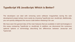 TypeScript VS JavaScript: Which is Better?
The developers can deal with removing some software irregularities during the web
development project phase more easily by choosing TypeScript over JavaScript. Additionally,
you can quickly safeguard the source code before releasing it for use.
We have seen the general idea of the main features that are available in both technologies in
this essay comparing TypeScript vs JavaScript. In addition, we discovered the numerous
optional options or terminology describing the differences between Javascript and
Typescript.
 