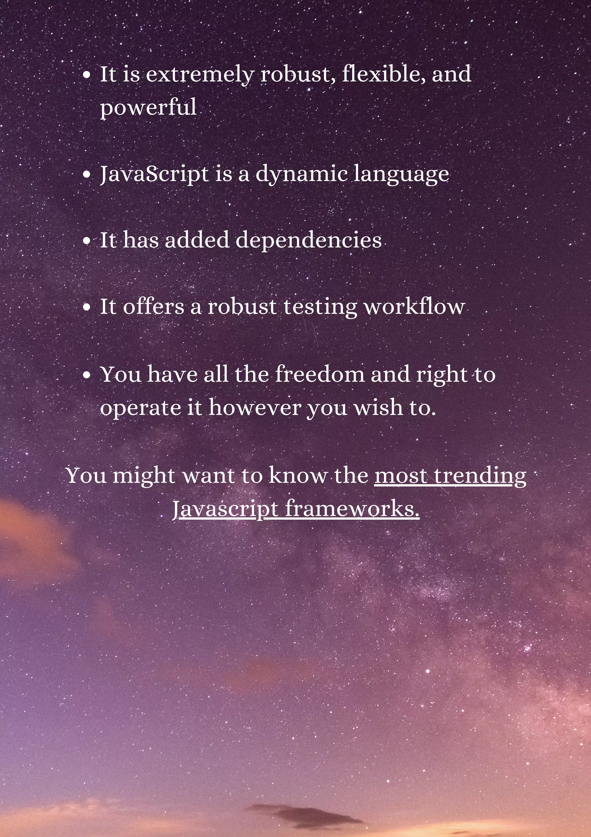 It is extremely robust, flexible, and powerful JavaScript is a dynamic language It has added dependencies It offers a robust testing workflow You have all the freedom and right to operate it however you wish to. You might want to know the most trending Javascript frameworks. 