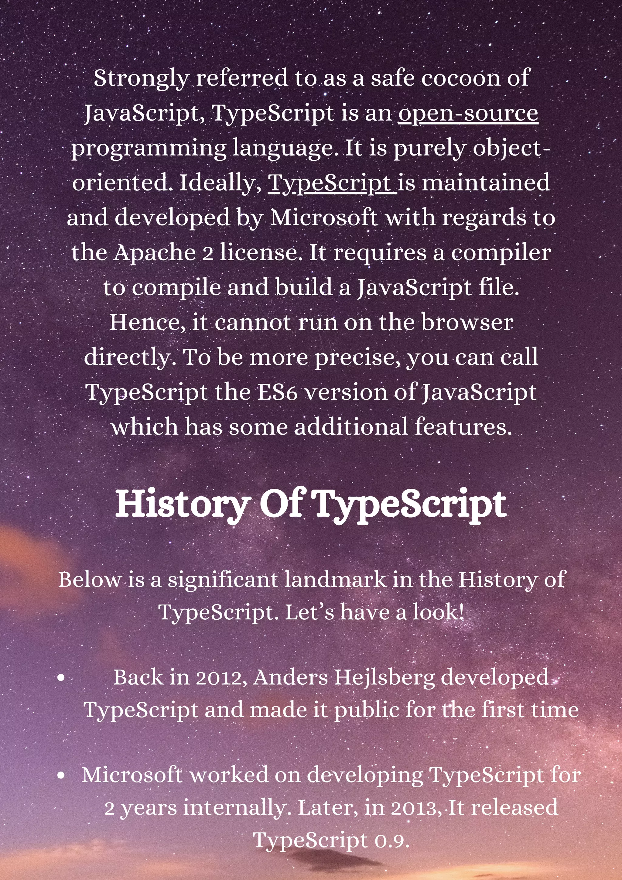 Strongly referred to as a safe cocoon of JavaScript, TypeScript is an open-source programming language. It is purely object- oriented. Ideally, TypeScript is maintained and developed by Microsoft with regards to the Apache 2 license. It requires a compiler to compile and build a JavaScript file. Hence, it cannot run on the browser directly. To be more precise, you can call TypeScript the ES6 version of JavaScript which has some additional features. History Of TypeScript Back in 2012, Anders Hejlsberg developed TypeScript and made it public for the first time Microsoft worked on developing TypeScript for 2 years internally. Later, in 2013, It released TypeScript 0.9. Below is a significant landmark in the History of TypeScript. Let’s have a look! 