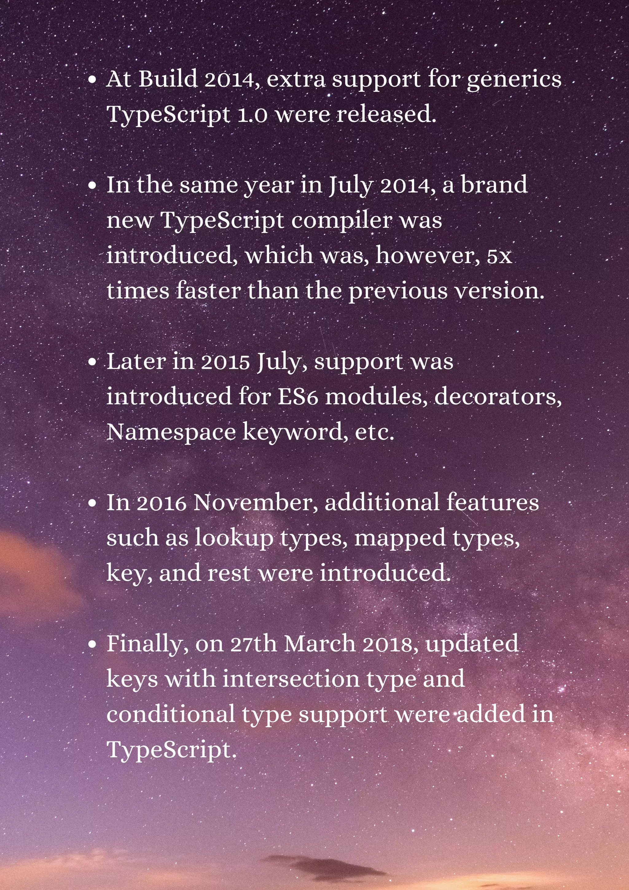 At Build 2014, extra support for generics TypeScript 1.0 were released. In the same year in July 2014, a brand new TypeScript compiler was introduced, which was, however, 5x times faster than the previous version. Later in 2015 July, support was introduced for ES6 modules, decorators, Namespace keyword, etc. In 2016 November, additional features such as lookup types, mapped types, key, and rest were introduced. Finally, on 27th March 2018, updated keys with intersection type and conditional type support were added in TypeScript. 