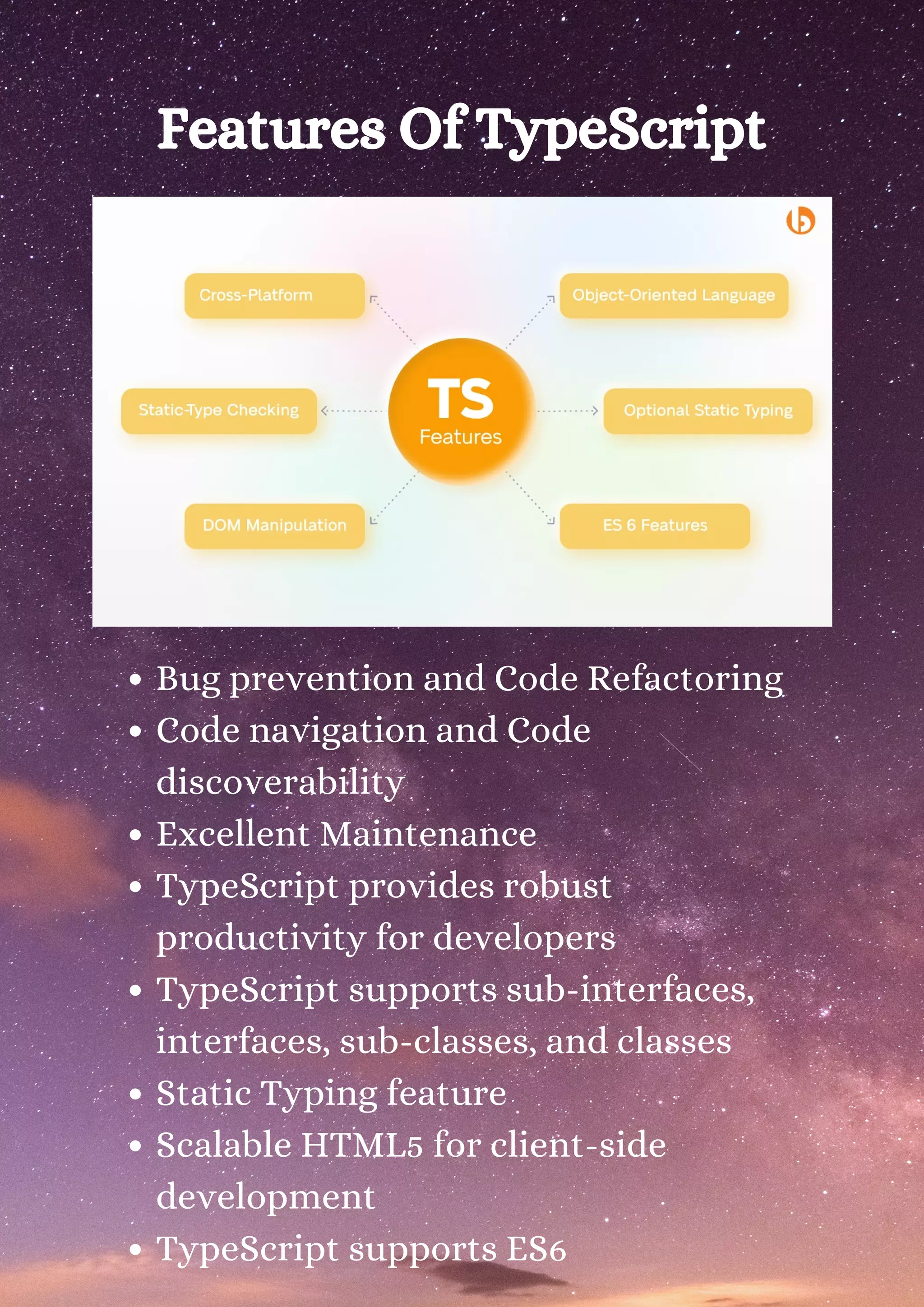 Features Of TypeScript Bug prevention and Code Refactoring Code navigation and Code discoverability Excellent Maintenance TypeScript provides robust productivity for developers TypeScript supports sub-interfaces, interfaces, sub-classes, and classes Static Typing feature Scalable HTML5 for client-side development TypeScript supports ES6 