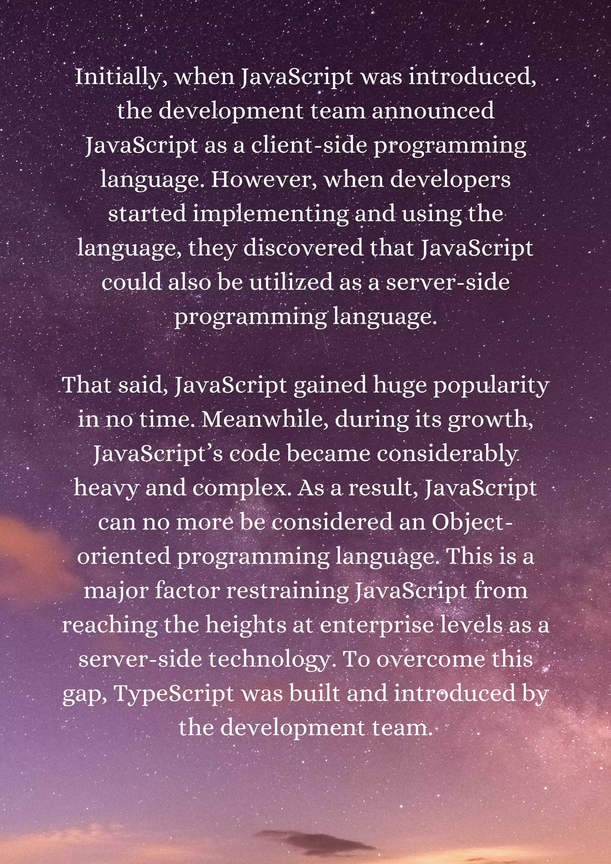 Initially, when JavaScript was introduced, the development team announced JavaScript as a client-side programming language. However, when developers started implementing and using the language, they discovered that JavaScript could also be utilized as a server-side programming language. That said, JavaScript gained huge popularity in no time. Meanwhile, during its growth, JavaScript’s code became considerably heavy and complex. As a result, JavaScript can no more be considered an Object- oriented programming language. This is a major factor restraining JavaScript from reaching the heights at enterprise levels as a server-side technology. To overcome this gap, TypeScript was built and introduced by the development team. 