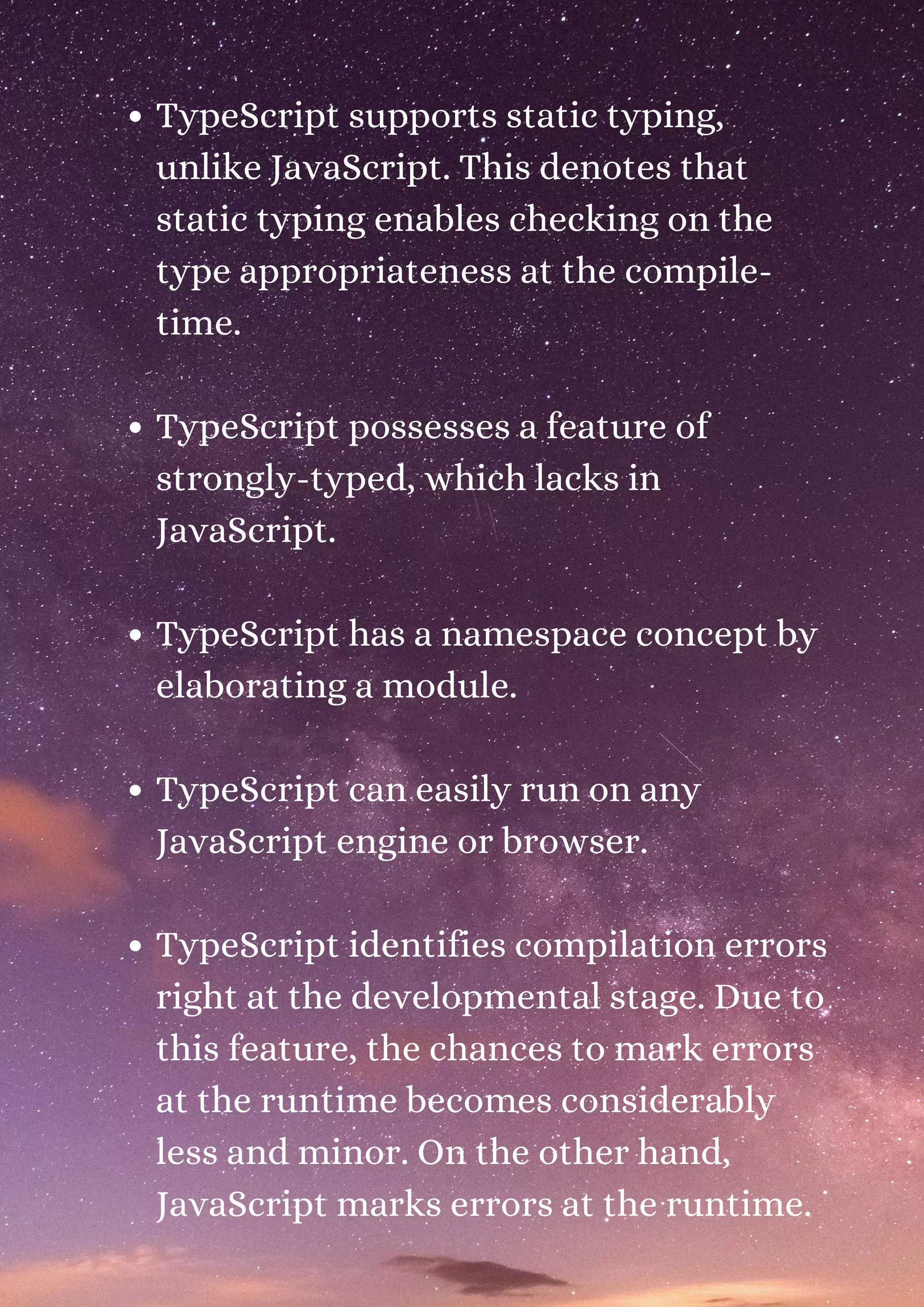 TypeScript supports static typing, unlike JavaScript. This denotes that static typing enables checking on the type appropriateness at the compile- time. TypeScript possesses a feature of strongly-typed, which lacks in JavaScript. TypeScript has a namespace concept by elaborating a module. TypeScript can easily run on any JavaScript engine or browser. TypeScript identifies compilation errors right at the developmental stage. Due to this feature, the chances to mark errors at the runtime becomes considerably less and minor. On the other hand, JavaScript marks errors at the runtime. 