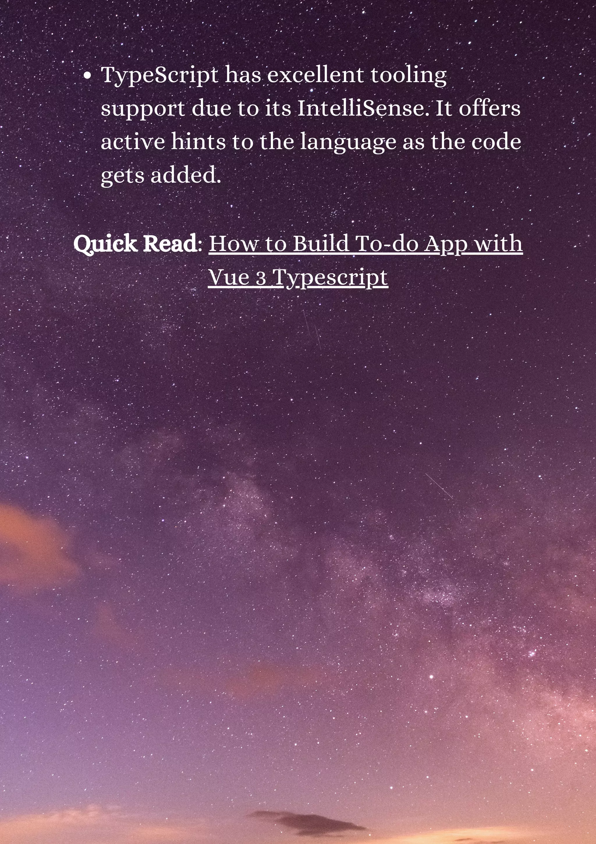 TypeScript has excellent tooling support due to its IntelliSense. It offers active hints to the language as the code gets added. Quick Read: How to Build To-do App with Vue 3 Typescript 