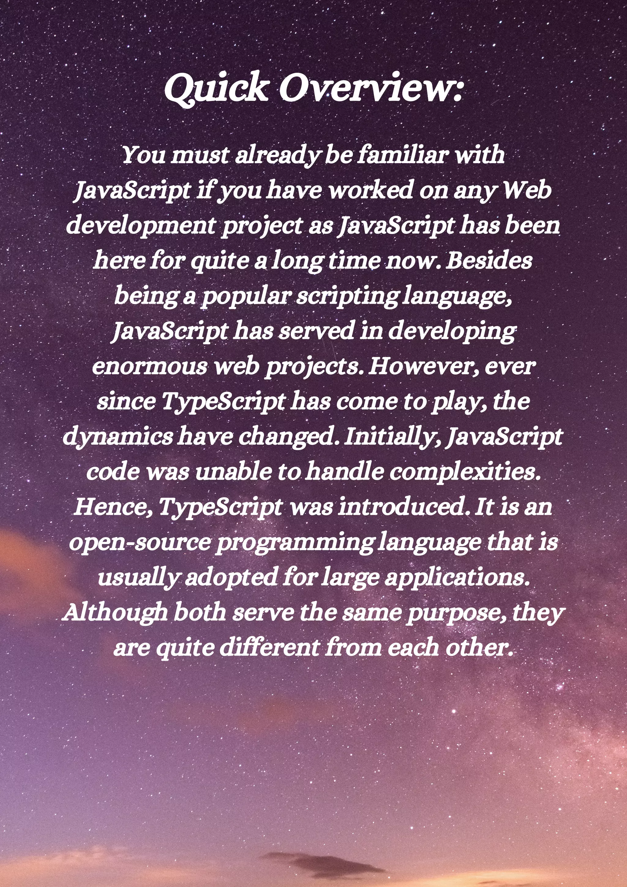 Quick Overview: You must already be familiar with JavaScript if you have worked on any Web development project as JavaScript has been here for quite a long time now. Besides being a popular scripting language, JavaScript has served in developing enormous web projects. However, ever since TypeScript has come to play, the dynamics have changed. Initially, JavaScript code was unable to handle complexities. Hence, TypeScript was introduced. It is an open-source programming language that is usually adopted for large applications. Although both serve the same purpose, they are quite different from each other. 