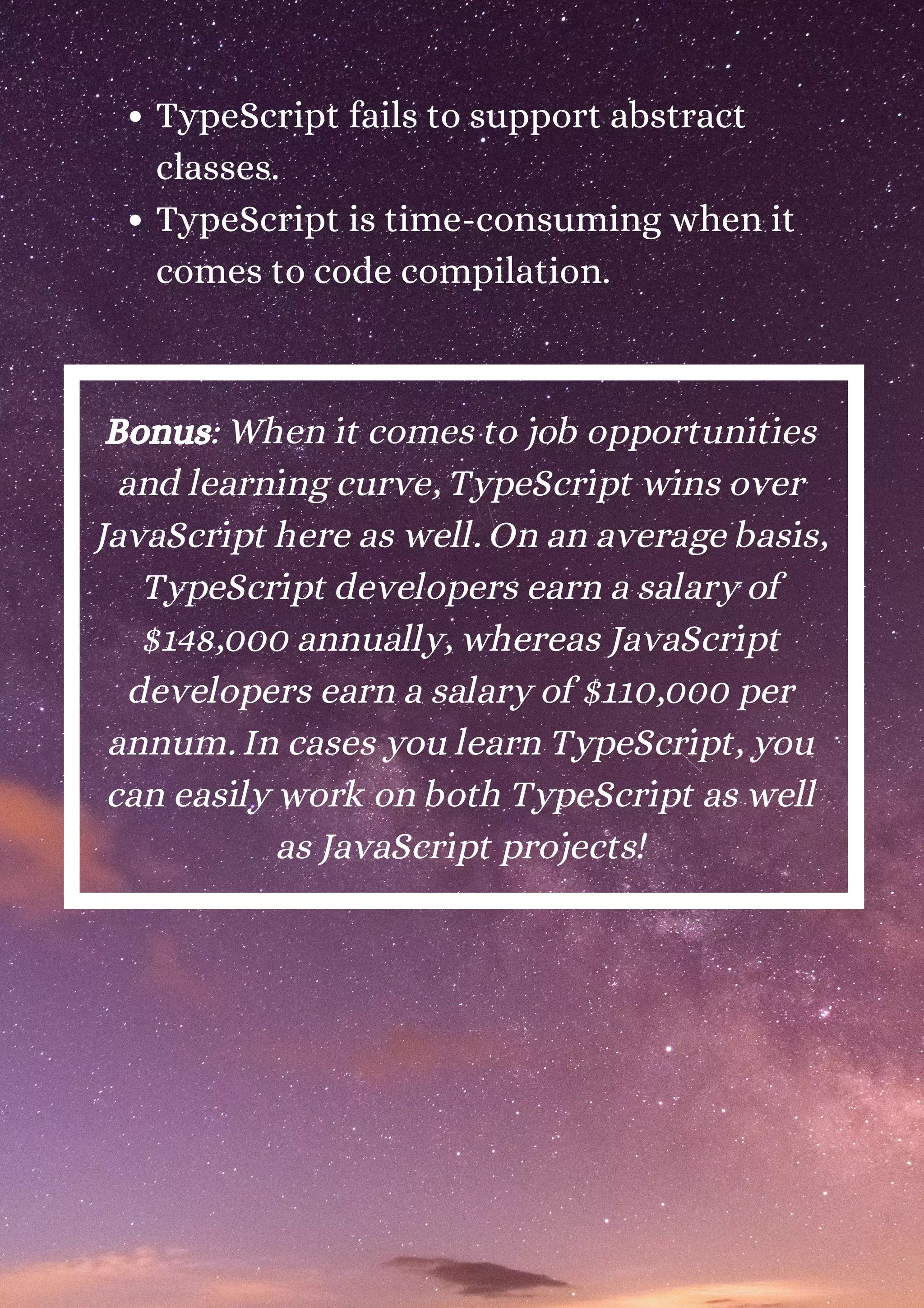 TypeScript fails to support abstract classes. TypeScript is time-consuming when it comes to code compilation. Bonus: When it comes to job opportunities and learning curve, TypeScript wins over JavaScript here as well. On an average basis, TypeScript developers earn a salary of $148,000 annually, whereas JavaScript developers earn a salary of $110,000 per annum. In cases you learn TypeScript, you can easily work on both TypeScript as well as JavaScript projects! 