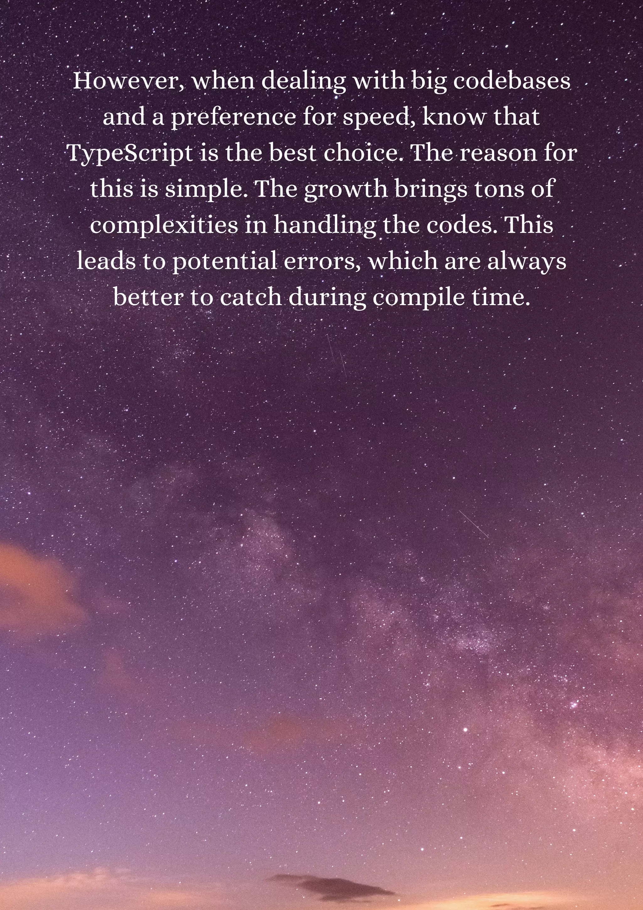 However, when dealing with big codebases and a preference for speed, know that TypeScript is the best choice. The reason for this is simple. The growth brings tons of complexities in handling the codes. This leads to potential errors, which are always better to catch during compile time. 