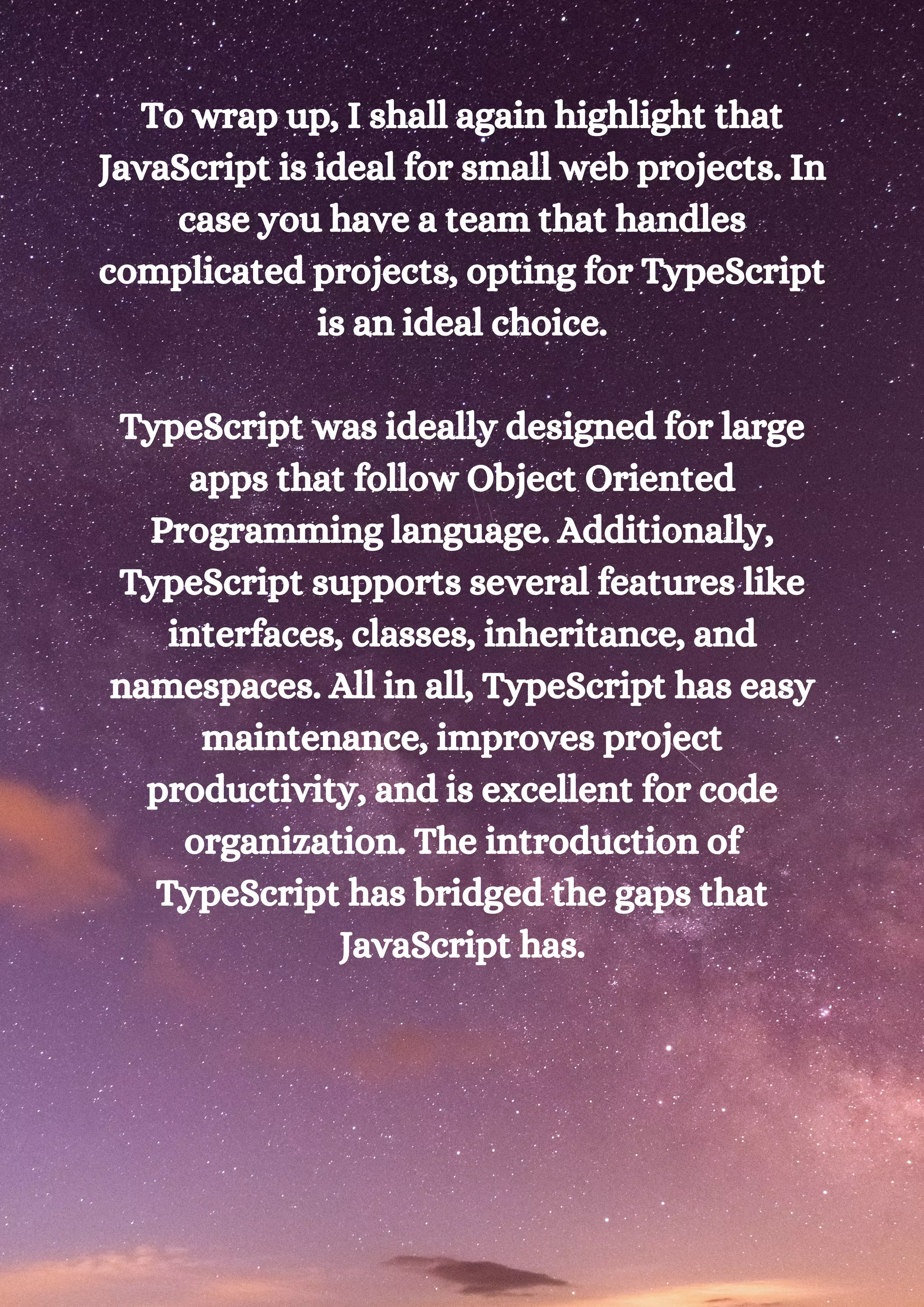 To wrap up, I shall again highlight that JavaScript is ideal for small web projects. In case you have a team that handles complicated projects, opting for TypeScript is an ideal choice. TypeScript was ideally designed for large apps that follow Object Oriented Programming language. Additionally, TypeScript supports several features like interfaces, classes, inheritance, and namespaces. All in all, TypeScript has easy maintenance, improves project productivity, and is excellent for code organization. The introduction of TypeScript has bridged the gaps that JavaScript has. 