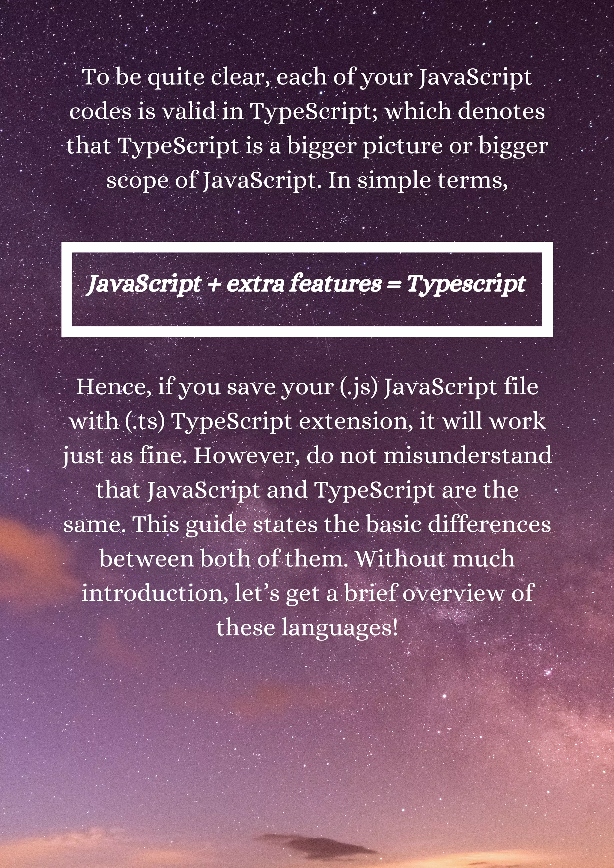 To be quite clear, each of your JavaScript codes is valid in TypeScript; which denotes that TypeScript is a bigger picture or bigger scope of JavaScript. In simple terms, JavaScript + extra features = Typescript Hence, if you save your (.js) JavaScript file with (.ts) TypeScript extension, it will work just as fine. However, do not misunderstand that JavaScript and TypeScript are the same. This guide states the basic differences between both of them. Without much introduction, let’s get a brief overview of these languages! 