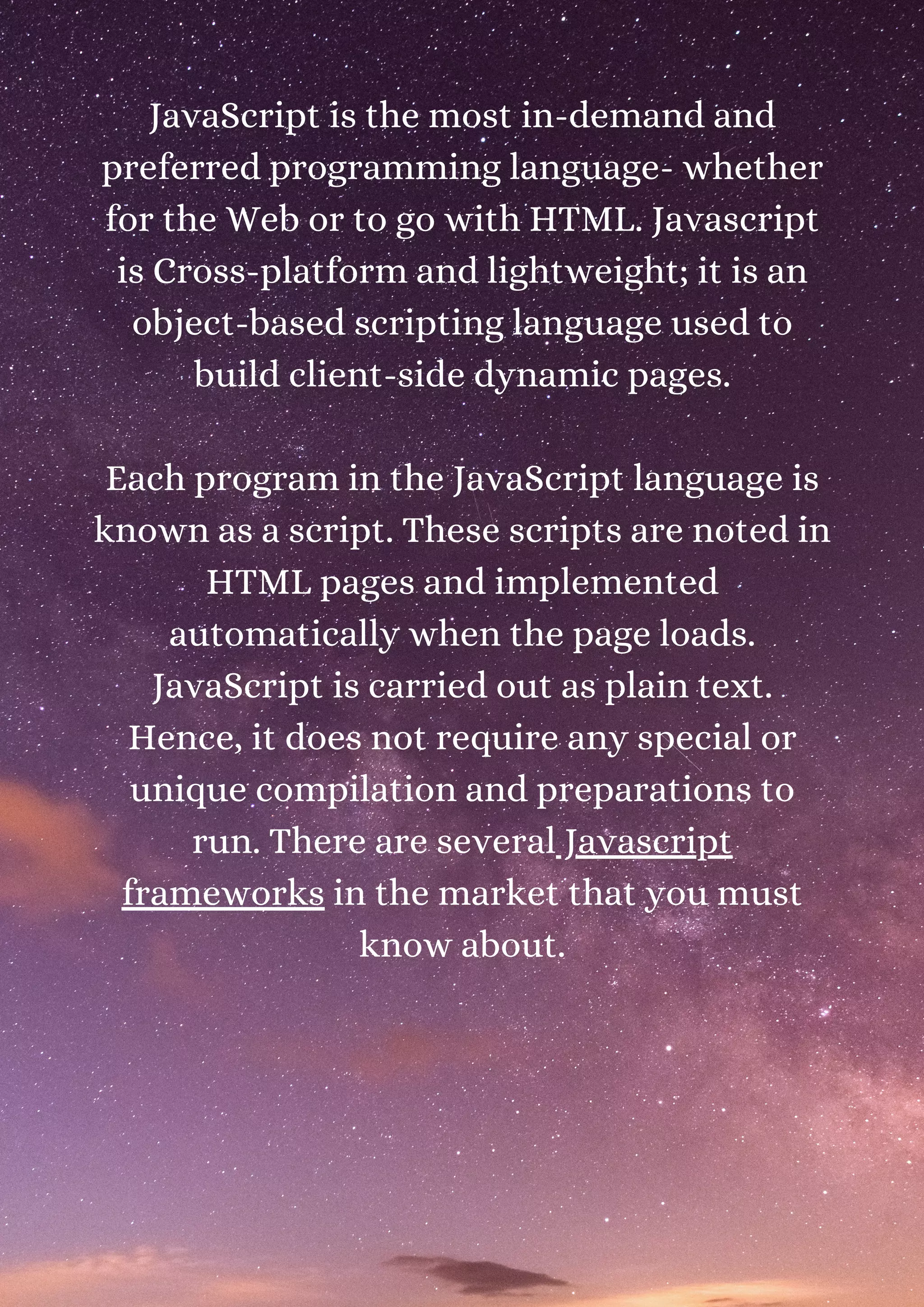 JavaScript is the most in-demand and preferred programming language- whether for the Web or to go with HTML. Javascript is Cross-platform and lightweight; it is an object-based scripting language used to build client-side dynamic pages. Each program in the JavaScript language is known as a script. These scripts are noted in HTML pages and implemented automatically when the page loads. JavaScript is carried out as plain text. Hence, it does not require any special or unique compilation and preparations to run. There are several Javascript frameworks in the market that you must know about. 