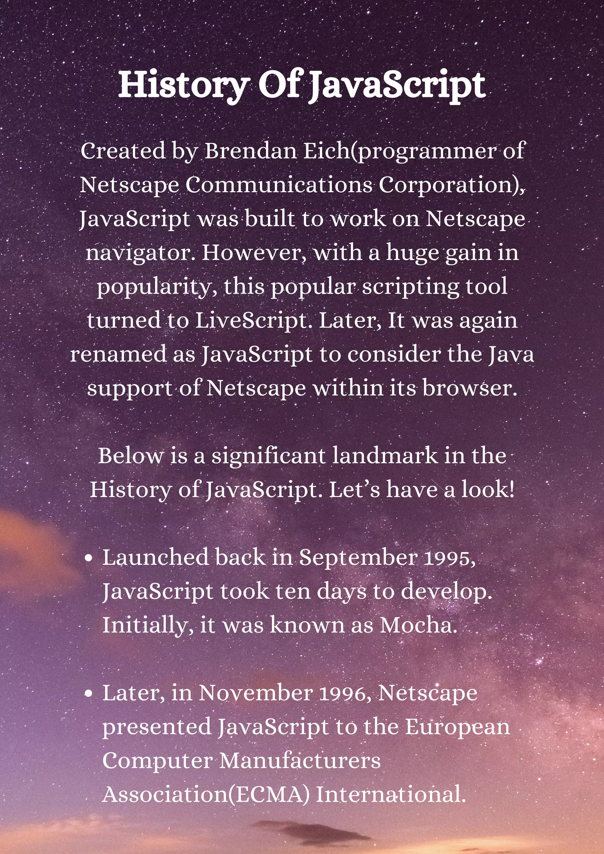 History Of JavaScript Launched back in September 1995, JavaScript took ten days to develop. Initially, it was known as Mocha. Later, in November 1996, Netscape presented JavaScript to the European Computer Manufacturers Association(ECMA) International. Created by Brendan Eich(programmer of Netscape Communications Corporation), JavaScript was built to work on Netscape navigator. However, with a huge gain in popularity, this popular scripting tool turned to LiveScript. Later, It was again renamed as JavaScript to consider the Java support of Netscape within its browser. Below is a significant landmark in the History of JavaScript. Let’s have a look! 