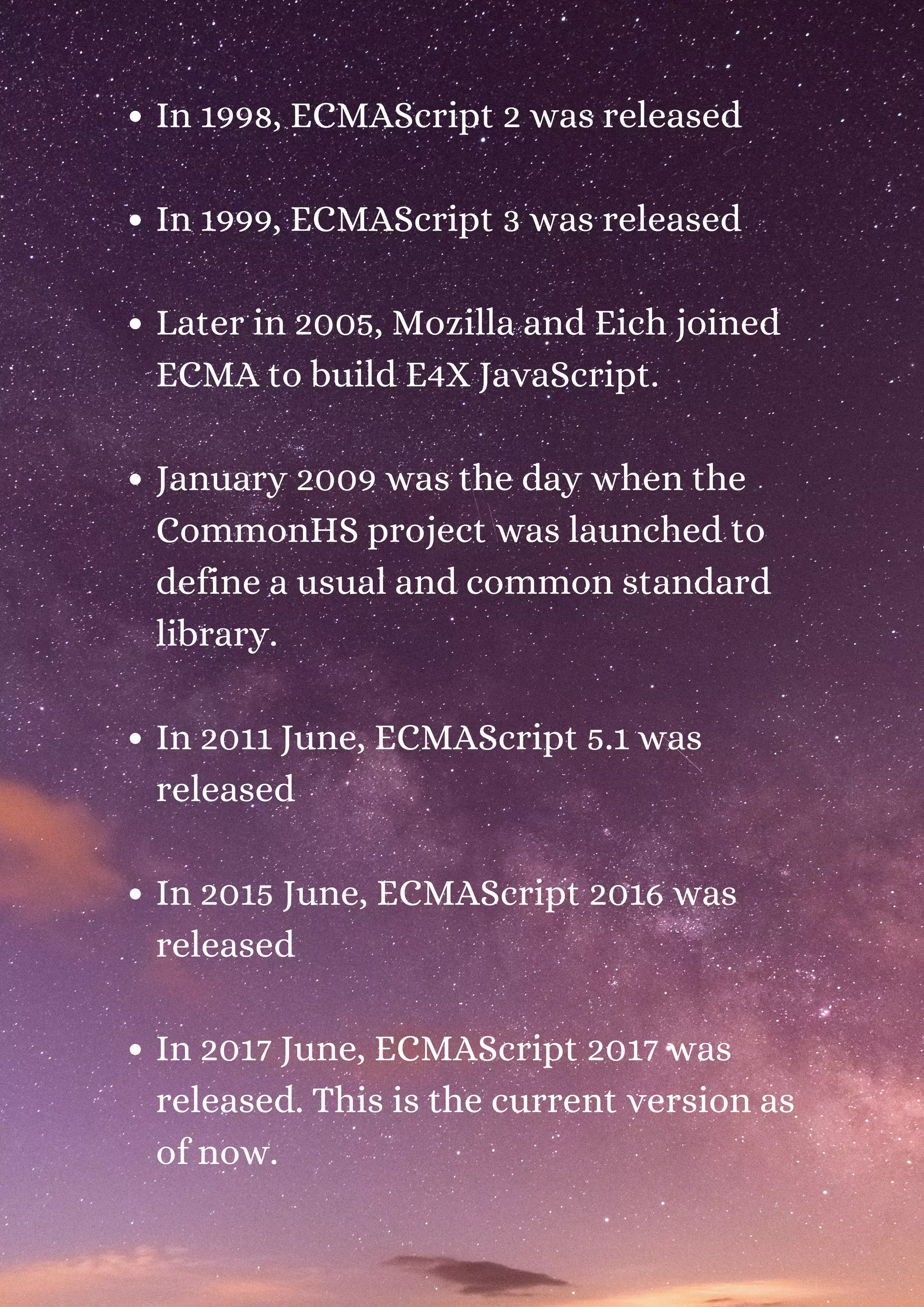 In 1998, ECMAScript 2 was released In 1999, ECMAScript 3 was released Later in 2005, Mozilla and Eich joined ECMA to build E4X JavaScript. January 2009 was the day when the CommonHS project was launched to define a usual and common standard library. In 2011 June, ECMAScript 5.1 was released In 2015 June, ECMAScript 2016 was released In 2017 June, ECMAScript 2017 was released. This is the current version as of now. 