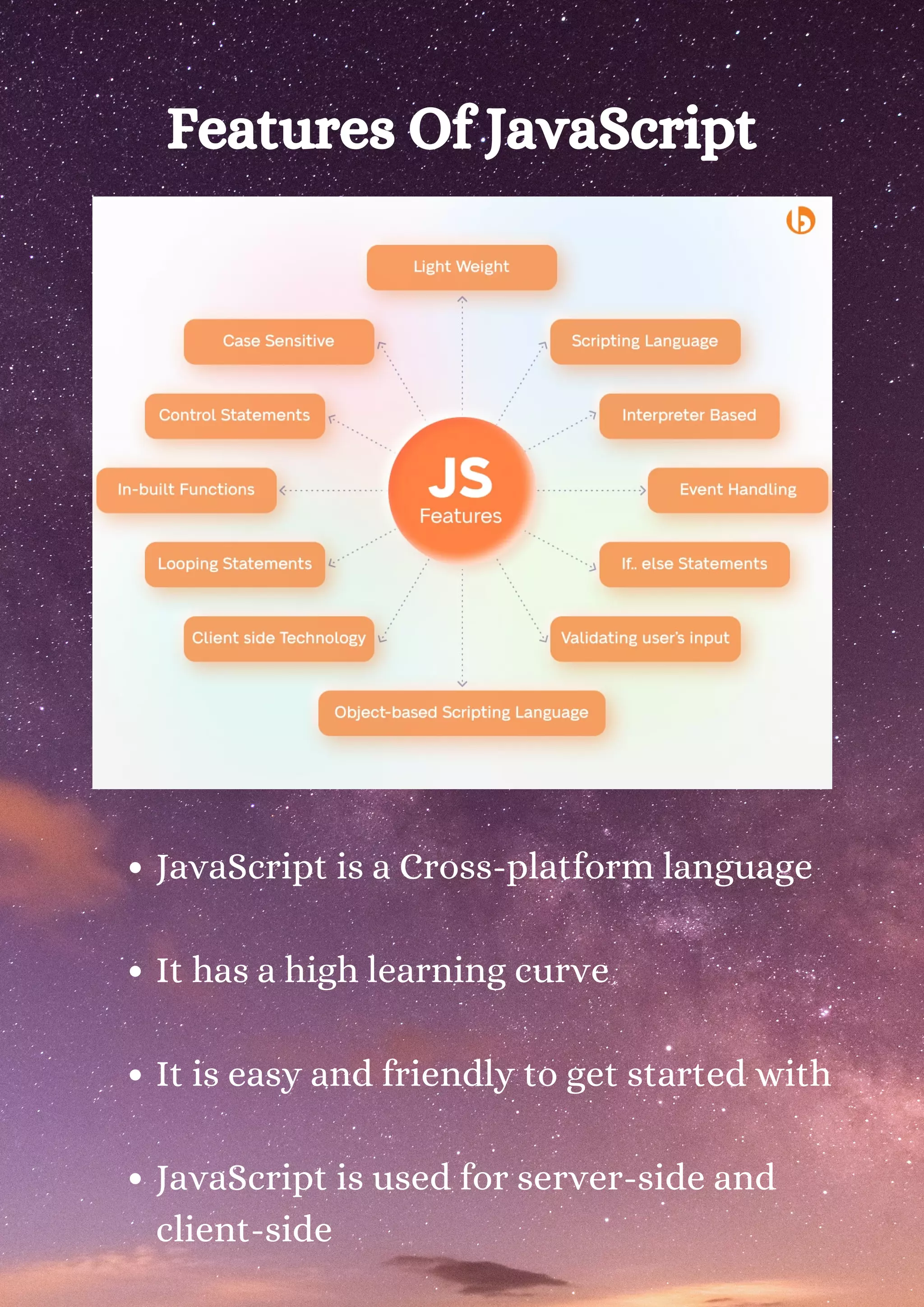 Features Of JavaScript JavaScript is a Cross-platform language It has a high learning curve It is easy and friendly to get started with JavaScript is used for server-side and client-side 