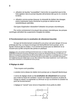 3


        • utilisation de liquides "susceptibles" c'est-à-dire ne supportant pas la très
          forte agitation dans la pompe (liquides alimentaires tels que le vin, le lait et
          la bière).

        • utilisation comme pompe doseuse: la nécessité de réaliser des dosages
          précis instantanés risque d'entraîner la pompe en dehors de ses
          caractéristiques optimales.

        Ces types d'application nécessitent l'utilisation de pompes volumétriques.

       Par contre contrairement à la plupart des pompes volumétriques, les pompes
centrifuges admettent les suspensions chargées de solides.



5/ Fonctionnement avec la canalisation de refoulement bouchée

       Ce type de fonctionnement consécutif à une erreur est sans danger s'il ne se
prolonge pas trop. Le risque à la longue est l'échauffement de la pompe, car le
liquide n'évacue plus la chaleur. A ce moment la pompe peut se détériorer et ce
d'autant plus qu'elle comporte des parties en plastique.

remarque: pour une pompe centrifuge fonctionnant avec un moteur électrique, on comprend qu'il est
préférable de démarrer la pompe centrifuge avec la vanne de refoulement fermée. En effet pour un
débit nul la puissance consommée est alors la plus faible ce qui constitue un avantage pour un moteur
électrique car l'intensité électrique le traversant est alors la plus faible. Les contraintes mécaniques
sont également les plus faibles dans ce cas. Bien entendu il faut assez rapidement ouvrir cette vanne
sous peine d'entraîner un échauffement de la pompe.


6/ Réglage du débit

        Trois moyens sont possibles:

        • variation de la vitesse de rotation de la pompe par un dispositif électronique

        • vanne de réglage située sur la canalisation de refoulement de la pompe
        pour éviter le risque de cavitation: suivant son degré d'ouverture, la perte de
        charge du réseau va augmenter ou diminuer ce qui va entraîner la variation du
        point de fonctionnement

        • réglage en "canard" avec renvoi à l'aspiration d'une partie du débit
 