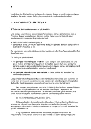 4


Le réglage du débit est important pour des besoins dus au procédé mais aussi pour
se placer dans des plages de fonctionnement où le rendement est meilleur.


I/ LES POMPES VOLUMETRIQUES


1/ Principe de fonctionnement et généralités

Une pompe volumétrique se compose d'un corps de pompe parfaitement clos à
l'intérieur duquel se déplace un élément mobile rigoureusement ajusté. Leur
fonctionnement repose sur le principe suivant:

• exécution d'un mouvement cyclique
• pendant un cycle, un volume déterminé de liquide pénètre dans un compartiment
  avant d'être refoulé à la fin.

Ce mouvement permet le déplacement du liquide entre l'orifice d'aspiration et l'orifice
de refoulement.

On distingue généralement:

• les pompes volumétriques rotatives : Ces pompes sont constituées par une
  pièce mobile animée d’un mouvement de rotation autour d’un axe, qui tourne
  dans le corps de pompe et crée le mouvement du liquide pompé par déplacement
  d’un volume depuis l’aspiration jusqu’au refoulement.

• les pompes volumétriques alternatives: la pièce mobile est animée d'un
  mouvement alternatif.

Les pompes volumétriques sont généralement auto-amorçantes. Dès leur mise en
route elles provoquent une diminution de pression en amont qui permet l'aspiration
du liquide. Il est nécessaire néanmoins d'examiner la notice du fabricant.

       Les pompes volumétriques permettent d'obtenir des hauteurs manométriques
totales beaucoup plus élevées que les pompes centrifuges. La pression au
refoulement est ainsi plus importante. Le débit est par contre généralement plus
faible mais il ne dépend pratiquement pas des caractéristiques du réseau.

      Le rendement est souvent voisin de 90 %.

      Si la canalisation de refoulement est bouchée, Il faut arrêter immédiatement
une pompe volumétrique dans cette situation pour éviter les risques d'une
augmentation de pression très importante dans la pompe qui pourrait entraîner de
graves détériorations.

       S'il y a possibilité de fermetures de vannes placées sur le circuit de
refoulement, il faut prévoir un dispositif de sécurité à la sortie de la pompe: une
 