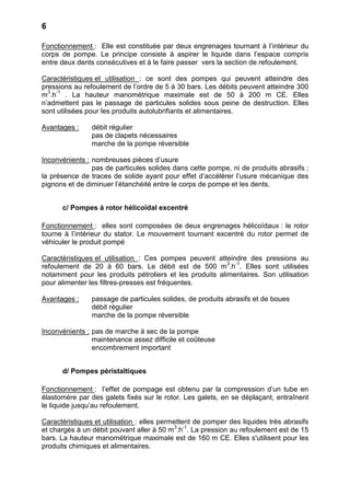 6

Fonctionnement : Elle est constituée par deux engrenages tournant à l’intérieur du
corps de pompe. Le principe consiste à aspirer le liquide dans l’espace compris
entre deux dents consécutives et à le faire passer vers la section de refoulement.

Caractéristiques et utilisation : ce sont des pompes qui peuvent atteindre des
pressions au refoulement de l’ordre de 5 à 30 bars. Les débits peuvent atteindre 300
m3.h-1 . La hauteur manométrique maximale est de 50 à 200 m CE. Elles
n’admettent pas le passage de particules solides sous peine de destruction. Elles
sont utilisées pour les produits autolubrifiants et alimentaires.

Avantages :     débit régulier
                pas de clapets nécessaires
                marche de la pompe réversible

Inconvénients : nombreuses pièces d’usure
                pas de particules solides dans cette pompe, ni de produits abrasifs ;
la présence de traces de solide ayant pour effet d’accélérer l’usure mécanique des
pignons et de diminuer l’étanchéité entre le corps de pompe et les dents.


      c/ Pompes à rotor hélicoïdal excentré

Fonctionnement : elles sont composées de deux engrenages hélicoïdaux : le rotor
tourne à l’intérieur du stator. Le mouvement tournant excentré du rotor permet de
véhiculer le produit pompé

Caractéristiques et utilisation : Ces pompes peuvent atteindre des pressions au
refoulement de 20 à 60 bars. Le débit est de 500 m3.h-1. Elles sont utilisées
notamment pour les produits pétroliers et les produits alimentaires. Son utilisation
pour alimenter les filtres-presses est fréquentes.

Avantages :     passage de particules solides, de produits abrasifs et de boues
                débit régulier
                marche de la pompe réversible

Inconvénients : pas de marche à sec de la pompe
                maintenance assez difficile et coûteuse
                encombrement important


      d/ Pompes péristaltiques

Fonctionnement : l’effet de pompage est obtenu par la compression d’un tube en
élastomère par des galets fixés sur le rotor. Les galets, en se déplaçant, entraînent
le liquide jusqu’au refoulement.

Caractéristiques et utilisation : elles permettent de pomper des liquides très abrasifs
et chargés à un débit pouvant aller à 50 m3.h-1. La pression au refoulement est de 15
bars. La hauteur manométrique maximale est de 160 m CE. Elles s'utilisent pour les
produits chimiques et alimentaires.
 