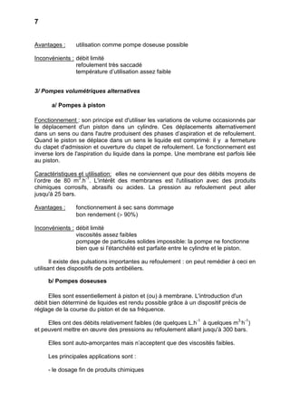7


Avantages :     utilisation comme pompe doseuse possible

Inconvénients : débit limité
                refoulement très saccadé
                température d’utilisation assez faible


3/ Pompes volumétriques alternatives

      a/ Pompes à piston

Fonctionnement : son principe est d'utiliser les variations de volume occasionnés par
le déplacement d'un piston dans un cylindre. Ces déplacements alternativement
dans un sens ou dans l'autre produisent des phases d’aspiration et de refoulement.
Quand le piston se déplace dans un sens le liquide est comprimé: il y a fermeture
du clapet d'admission et ouverture du clapet de refoulement. Le fonctionnement est
inverse lors de l'aspiration du liquide dans la pompe. Une membrane est parfois liée
au piston.

Caractéristiques et utilisation: elles ne conviennent que pour des débits moyens de
l’ordre de 80 m3.h-1. L'intérêt des membranes est l'utilisation avec des produits
chimiques corrosifs, abrasifs ou acides. La pression au refoulement peut aller
jusqu'à 25 bars.

Avantages :     fonctionnement à sec sans dommage
                bon rendement (> 90%)

Inconvénients : débit limité
                viscosités assez faibles
                pompage de particules solides impossible: la pompe ne fonctionne
                bien que si l'étanchéité est parfaite entre le cylindre et le piston.

       Il existe des pulsations importantes au refoulement : on peut remédier à ceci en
utilisant des dispositifs de pots antibéliers.

     b/ Pompes doseuses

      Elles sont essentiellement à piston et (ou) à membrane. L'introduction d'un
débit bien déterminé de liquides est rendu possible grâce à un dispositif précis de
réglage de la course du piston et de sa fréquence.

     Elles ont des débits relativement faibles (de quelques L.h-1 à quelques m3.h-1)
et peuvent mettre en œuvre des pressions au refoulement allant jusqu'à 300 bars.

     Elles sont auto-amorçantes mais n’acceptent que des viscosités faibles.

     Les principales applications sont :

     - le dosage fin de produits chimiques
 